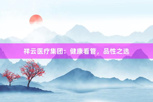 祥云医疗集团：健康看管，品性之选